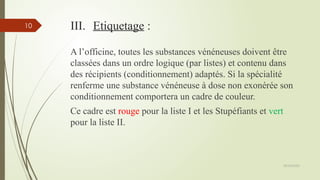 09/02/2025
10 III. Etiquetage :
A l’officine, toutes les substances vénéneuses doivent être
classées dans un ordre logique (par listes) et contenu dans
des récipients (conditionnement) adaptés. Si la spécialité
renferme une substance vénéneuse à dose non exonérée son
conditionnement comportera un cadre de couleur.
Ce cadre est rouge pour la liste I et les Stupéfiants et vert
pour la liste II.
 
