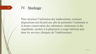 09/02/2025
14 IV. Stockage :
Pour sécuriser l’utilisation des médicaments, certaines
dispositions ont été prévues afin de permettre l’isolement et
la bonne conservation des substances vénéneuses et des
stupéfiants, stockés à la pharmacie à usage intérieur puis
dans les services cliniques de l’établissement.
 
