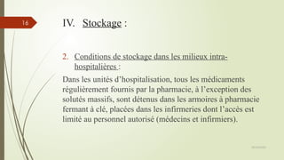 09/02/2025
16 IV. Stockage :
2. Conditions de stockage dans les milieux intra-
hospitalières :
Dans les unités d’hospitalisation, tous les médicaments
régulièrement fournis par la pharmacie, à l’exception des
solutés massifs, sont détenus dans les armoires à pharmacie
fermant à clé, placées dans les infirmeries dont l’accès est
limité au personnel autorisé (médecins et infirmiers).
 