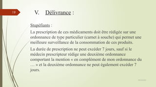 09/02/2025
19 V. Délivrance :
Stupéfiants :
La prescription de ces médicaments doit être rédigée sur une
ordonnance de type particulier (carnet à souche) qui permet une
meilleure surveillance de la consommation de ces produits.
La durée de prescription ne peut excéder 7 jours, sauf si le
médecin prescripteur rédige une deuxième ordonnance
comportant la mention « en complément de mon ordonnance du
… » et la deuxième ordonnance ne peut également excéder 7
jours.
 