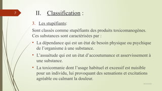 09/02/2025
7 II. Classification :
3. Les stupéfiants:
Sont classés comme stupéfiants des produits toxicomanogènes.
Ces substances sont caractérisées par :
• La dépendance qui est un état de besoin physique ou psychique
de l’organisme à une substance.
• L’assuétude qui est un état d’accoutumance et asservissement à
une substance.
• La toxicomanie dont l’usage habituel et excessif est nuisible
pour un individu, lui provoquant des sensations et excitations
agréable ou calmant la douleur.
 