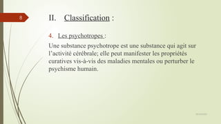 09/02/2025
8 II. Classification :
4. Les psychotropes :
Une substance psychotrope est une substance qui agit sur
l’activité cérébrale; elle peut manifester les propriétés
curatives vis-à-vis des maladies mentales ou perturber le
psychisme humain.
 