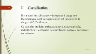 09/02/2025
9 II. Classification :
Il y a aussi les substances vénéneuses à usage non
thérapeutique dont la classification est faites selon la
dangerosité d’utilisation.
Ce sont des produits antiparasitaires à usage agricole,
industrielles….contenant des substances nocives, corrosives
ou irritantes.
 
