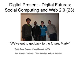 Digital Present - Digital Futures:
Social Computing and Web 2.0 (23)




  “We've got to get back to the future, Marty.”
     Slot 6 Tutor: Dr Adam Prugel-Bennett (APB)

     Tom Russell, Eyo Ndem, Chris Saunders and Joe Saunders
 
