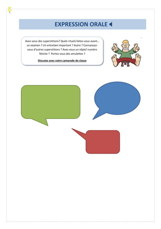 Avez-vous des superstitions? Quels rituels faites-vous avant…
un examen ? Un entretien important ? Autre ? Connaissez-
vous d’autres superstitions ? Avez-vous un objet/ numéro
fétiche ? Portez-vous des amulettes ?
Discutez avec votre camarade de classe
EXPRESSION ORALE 
 