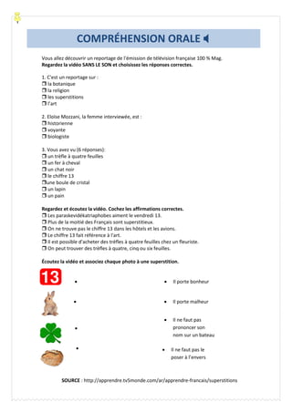 Vous allez découvrir un reportage de l'émission de télévision française 100 % Mag.
Regardez la vidéo SANS LE SON et choisissez les réponses correctes.
1. C'est un reportage sur :
 la botanique
 la religion
 les superstitions
 l’art
2. Eloïse Mozzani, la femme interviewée, est :
 historienne
 voyante
 biologiste
3. Vous avez vu (6 réponses):
 un trèfle à quatre feuilles
 un fer à cheval
 un chat noir
 le chiffre 13
une boule de cristal
 un lapin
 un pain
Regardez et écoutez la vidéo. Cochez les affirmations correctes.
 Les paraskevidékatriaphobes aiment le vendredi 13.
 Plus de la moitié des Français sont superstitieux.
 On ne trouve pas le chiffre 13 dans les hôtels et les avions.
 Le chiffre 13 fait référence à l'art.
 Il est possible d'acheter des trèfles à quatre feuilles chez un fleuriste.
 On peut trouver des trèfles à quatre, cinq ou six feuilles.
Écoutez la vidéo et associez chaque photo à une superstition.




COMPRÉHENSION ORALE 
 Il porte malheur
 Il porte bonheur
 Il ne faut pas
prononcer son
nom sur un bateau
 Il ne faut pas le
poser à l’envers
SOURCE : http://apprendre.tv5monde.com/ar/apprendre-francais/superstitions
 