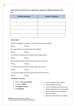 Après avoir lu cet article sur les superstitions, signalez les différents éléments cités
qui :
PORTENT BONHEUR PORTENT MALHEUR
Vrai ou faux ?
Selon les sondages, les Français sont de plus en plus superstitieux.
 Vrai  Faux
Être superstitieux a été longtemps mal considéré.
 Vrai  Faux
Les Français n’ont pas de mal à avouer leurs superstitions.
 Vrai  Faux
Beaucoup de Français construisent leurs propres croyances.
 Vrai  Faux
Les Français font plus d’attention aux signes de malheur.
 Vrai  Faux
Les personnes âgées sont plus superstitieuses que les jeunes.
 Vrai  Faux
Vocabulaire- Associez:
 Sous les feux de l’actualité
 Le tabou s’effrite
 Des grigris branchés
 Les cagnottes
 qui fait l’attention des médias
 des amulettes à la mode
 somme d’argent qui s’accumule au
fil des tirages dans un jeu de hasard
et que quelqu’un peut remporter
dans sa totalité
 Réduire en poussière ou en miettes
SOURCE: http://www.lefigaro.fr/actualite-
france/2009/02/07/01016-20090207ARTFIG00188-
superstition-les-francais-accros-a-leurs-grigris-.php
 