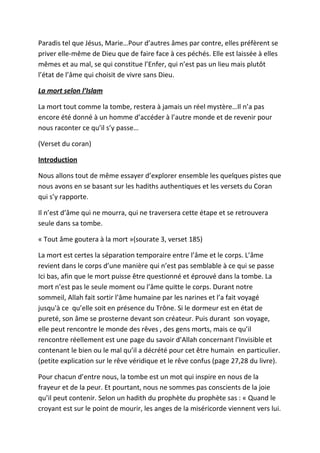 Paradis tel que Jésus, Marie…Pour d’autres âmes par contre, elles préfèrent se
priver elle-même de Dieu que de faire face à ces péchés. Elle est laissée à elles
mêmes et au mal, se qui constitue l’Enfer, qui n’est pas un lieu mais plutôt
l’état de l’âme qui choisit de vivre sans Dieu.

La mort selon l’Islam

La mort tout comme la tombe, restera à jamais un réel mystère…Il n’a pas
encore été donné à un homme d’accéder à l’autre monde et de revenir pour
nous raconter ce qu’il s’y passe…

(Verset du coran)

Introduction

Nous allons tout de même essayer d’explorer ensemble les quelques pistes que
nous avons en se basant sur les hadiths authentiques et les versets du Coran
qui s’y rapporte.

Il n’est d’âme qui ne mourra, qui ne traversera cette étape et se retrouvera
seule dans sa tombe.

« Tout âme goutera à la mort »(sourate 3, verset 185)

La mort est certes la séparation temporaire entre l’âme et le corps. L’âme
revient dans le corps d’une manière qui n’est pas semblable à ce qui se passe
Ici bas, afin que le mort puisse être questionné et éprouvé dans la tombe. La
mort n’est pas le seule moment ou l’âme quitte le corps. Durant notre
sommeil, Allah fait sortir l’âme humaine par les narines et l’a fait voyagé
jusqu'à ce qu’elle soit en présence du Trône. Si le dormeur est en état de
pureté, son âme se prosterne devant son créateur. Puis durant son voyage,
elle peut rencontre le monde des rêves , des gens morts, mais ce qu’il
rencontre réellement est une page du savoir d’Allah concernant l’Invisible et
contenant le bien ou le mal qu’il a décrété pour cet être humain en particulier.
(petite explication sur le rêve véridique et le rêve confus (page 27,28 du livre).

Pour chacun d’entre nous, la tombe est un mot qui inspire en nous de la
frayeur et de la peur. Et pourtant, nous ne sommes pas conscients de la joie
qu’il peut contenir. Selon un hadith du prophète du prophète sas : « Quand le
croyant est sur le point de mourir, les anges de la miséricorde viennent vers lui.
 