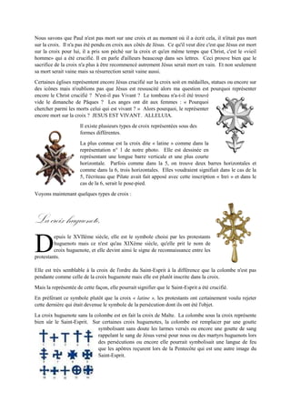 Nous savons que Paul n'est pas mort sur une croix et au moment où il a écrit cela, il n'était pas mort sur
la croix. Il n'a pas été pendu en croix aux côtés de Jésus. Ce qu'il veut dire c'est que Jésus est mort sur
la croix pour lui, il a pris son péché sur la croix et qu'en même temps que Christ, c'est le «vieil homme»
qui a été crucifié. Il en parle d'ailleurs beaucoup dans ses lettres. Ceciprouve bien que le sacrifice de la
croix n'a plus à être recommencé autrement Jésus serait mort en vain. Et non seulement sa mort serait
vaine mais sa résurrection serait vaine aussi.
Certaines églises représentent encore Jésus crucifié sur la croix soit en médailles, statues ou encore sur
des icônes mais n'oublions pas que Jésusestressuscité alors ma question estpourquoi représenterencore
le Christ crucifié ? N'est-il pas Vivant ? Le tombeau n'a-t-il été trouvé vide le
dimanche de Pâques ? Les angesont dit aux femmes : « Pourquoi chercher parmi
les morts celui qui est vivant ? » Alors pourquoi, le représenter encore mort sur
la croix ? JESUS EST VIVANT. ALLELUIA.
Il existe plusieurs types de croix représentées sous des formes différentes.
La plus connue est la croix dite « latine » comme dans la
représentation n° 1 de notre photo. Elle est dessinée en
représentant une longue barre verticale et une plus courte
horizontale. Parfois comme dans la 5, on trouve deux barres
horizontales etcomme dans la 6, trois horizontales. Elles voudraient signifiait dans
le cas de la 5, l'écriteau que Pilate avait fait apposé avec cette inscription « Inri »
et dans le cas de la 6, serait le pose-pied.
Voyons maintenant quelques types de croix :
Lacroixhuguenote.
epuis le XVIIème siècle, elle est le symbole choisi par les protestants
huguenots mais ce n'est qu'au XIXème siècle, qu'elle prit le nom de croix
huguenote, et elle devint ainsi le signe de reconnaissance entre les
protestants.
Elle est très semblable à la croix de l'ordre du Saint-Esprit à la différence que la colombe n'est pas
pendante comme celle de la croix huguenote mais elle est plutôt inscrite dans la croix.
Mais la représentée de cette façon, elle pourrait signifier que le Saint-Esprit a été crucifié.
En préférantce symbole plutôt que la croix « latine », les protestants ont certainementvoulu rejetercette
dernière qui était devenue le symbole de la persécution dont ils ont été l'objet.
La croix huguenote sans la colombe est en fait la croix de Malte. La colombe sous la croix représente
bien sûr le Saint-Esprit. Sur certaines croix huguenotes, la colombe est remplacer par une goutte
symbolisant sans doute les larmes versés ou encore une goutte de sang
rappelant le sang de Jésus versé pour nous ou des martyrs huguenots lors
des persécutions ou encore elle pourrait symbolisait une langue de feu que
les apôtres reçurent lors de la Pentecôte qui est une autre image du Saint-
Esprit.
Lespointes de la croix symbolisent les béatitudes et les malédictions selon
l'évangiles de Luc 6:21-26,
D
 