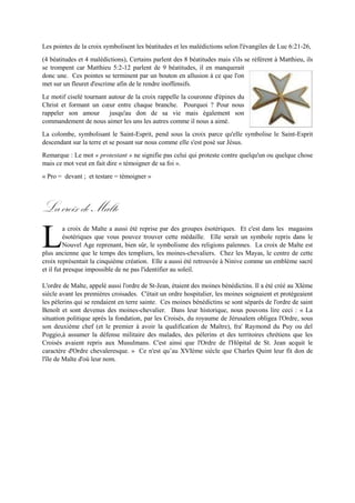 (4 béatitudes et 4 malédictions), Certains parlent des 8 béatitudes mais s'ils se réfèrent à Matthieu, ils se
trompent car Matthieu 5:2-12 parlent de 9 béatitudes, il en manquerait donc une. Ces pointes se
terminent par un bouton en allusion à ce que l'on metsur un fleuret d'escrime afin de le rendre inoffensifs.
Le motif ciselé tournant autour de la croix rappelle la couronne d'épines du
Christ et formant un cœur entre chaque branche. Pourquoi ? Pour nous
rappeler son amour jusqu'au don de sa vie mais également son
commandement de nous aimer les uns les autres comme il nous a aimé.
La colombe, symbolisant le Saint-Esprit, pend sous la croix parce qu'elle
symbolise le Saint-Esprit descendant sur la terre et se posant sur nous comme
elle s'est posé sur Jésus.
Remarque : Le mot « protestant » ne signifie pas celui qui proteste contre quelqu'un ou quelque chose
mais ce mot veut en fait dire « témoigner de sa foi ».
« Pro = devant ; et testare = témoigner »
LacroixdeMalte
a croix de Malte a aussi été reprise par des groupes ésotériques. Et c'est dans les magasins
ésotériques que vous pouvez trouver cette médaille. Elle serait un symbole repris dans le Nouvel
Age reprenant, bien sûr, le symbolisme des religions païennes. La croix de Malte est plus
ancienne que le temps des templiers, les moines-chevaliers. Chez les Mayas, le centre de cette croix
représentait la cinquième création. Elle a aussi été retrouvée à Ninive comme un emblème sacré et il
fut presque impossible de ne pas l'identifier au soleil.
L'ordre de Malte, appelé aussi l'ordre de St-Jean, étaient des moines bénédictins. Il a été créé au XIème
siècle avant les premières croisades. C'était un ordre hospitalier, les moines soignaient et protégeaient
les pèlerins qui se rendaient en terre sainte. Ces moines bénédictins se sont séparés de l'ordre de saint
Benoît et sont devenus des moines-chevalier. Dans leur historique, nous pouvons lire ceci : « La
situation politique après la fondation, par les Croisés, du royaume de Jérusalem obligea l'Ordre, sous
son deuxième chef(et le premier à avoir la qualification de Maître), fra' Raymond du Puy ou del Poggio,
à assumerla défense militaire des malades,des pèlerins etdesterritoires chrétiens que les Croisés avaient
repris aux Musulmans. C'est ainsi que l'Ordre de l'Hôpital de St. Jean acquit le caractère d'Ordre
chevaleresque. » Ce n'est qu’au XVIème siècle que Charles Quint leur fit don de l'île de Malte d'où leur
nom.
L
 