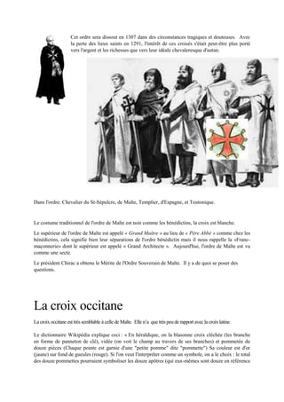 Cet ordre sera dissout en 1307 dans des circonstances tragiques et douteuses. Avec la
perte des lieux saints en 1291, l'intérêt de ces croisés s'était peut-être plus porté vers
l'argent et les richesses que vers leur idéale chevaleresque d'autan.
Dans l'ordre: Chevalier du St-Sépulcre, de Malte, Templier, d'Espagne, et Teutonique.
Le costume traditionnel de l'ordre de Malte est noir comme les bénédictins, la croix est blanche.
Le supérieur de l'ordre de Malte est appelé « Grand Maître » au lieu de « Père Abbé » comme chez les
bénédictins, cela signifie bien leur séparations de l'ordre bénédictin mais il nous rappelle la «Franc-
maçonnerie» dont le supérieur est appelé « Grand Architecte ». Aujourd'hui, l'ordre de Malte est vu
comme une secte.
Le président Chirac a obtenu le Mérite de l'Ordre Souverain de Malte. Il y a de quoi se poser des
questions.
La croix occitane
La croix occitane esttrès semblable à celle de Malte. Elle n’a que très peu de rapport avec la croix latine.
Le dictionnaire Wikipédia explique ceci: « En héraldique, on la blasonne croix cléchée (les branche en
forme de panneton de clé), vidée (on voit le champ au travers de ses branches) et pommetée de douze
pièces (Chaque pointe est garnie d'une "petite pomme" dite "pommette") Sa couleur est d'or (jaune) sur
fond de gueules (rouge). Si l'on veut l'interpréter comme un symbole, on a le choix : le total des douze
pommettes pourraient symboliser les douze apôtres (qui eux-mêmes sont douze en référence aux douze
 