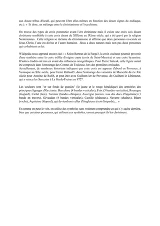 tribus d'Israël, qui peuvent l'être elles-mêmes en fonction desdouze signes du zodiaque, etc.). » Et donc,
un mélange entre le christianisme et l’occultisme.
On trouve des types de croix pommetée avant l’ère chrétienne mais il existe une croix sois disant
chrétienne semblable à cette croix datant du XIIIème au IXème siècle, qui a été gravé par la religion
Nestoriennes. Cette religion se réclame du christianisme et affirme que deux personnes co-existe en
Jésus-Christ, l’une est divine et l’autre humaine. Jésus a deux natures mais non pas deux personnes qui
cohabitent en lui.
Wikipédia nous apprend encore ceci : « Selon Bertran de la Farge, la croix occitane pourrait provenir
d'une synthèse entre la croix tréflée d'origine copte (croix de Saint-Maurice) et une croix byzantine.
D'autres érudits ont mis en avant des influences wisigothiques. Pour Pierre Salies4, cette figure aurait
été composée dans l'entourage des Comtes de Toulouse, lors des premières croisades.
Actuellement, de nombreux historiens indiquent que cette croix est apparue d'abord en Provence, à
Venasque au XIIe siècle, pour Henri Rolland5, dans l'entourage des vicomtes de Marseille dès le XIe
siècle pour Antoine de Rufi6, et peut-être avec Guilhem Ier de Provence,dit Guilhem le Libérateur, qui
a vaincu les Sarrazins à La Garde-Freinet en 9727.
Lescouleurs sont "or sur fonds de gueules" (le jaune etle rouge héraldique) desarmoiries desprincipaux
lignages d'Occitanie: Barcelone (4 bandes verticales), Foix (3 bandes verticales), Rouergue (léopard),
Carlat (lion), Turenne (bandes obliques), Auvergne (ancien, issu des ducs d'Aquitaine) (1 bande en
travers), Gévaudan (8 bandes verticales), Castille (châteaux), Navarre (chaînes), Béarn (vache),
Aquitaine (léopard), qui deviendront celles d'Angleterre (trois léopards),... »
Et comme on peut le voir, on utilise des symboles sans vraiment comprendre ce qui s’y cache derrière,
bien que certaines personnes, qui utilisent ces symboles, savent pourquoi ils les choisissent.
Ferro Antoinette
 