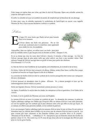 est reprise dans une icône, qui dans le récit de Polycarpe, figure une colombe sortant du corps du saint
après sa mort.
Et enfin, la colombe est aussi un symbole de pureté, de simplicité par la blancheur de son plumage.
Si donc pour vous, la colombe représente le symbolisme du Saint-Esprit ou encore vous rappelle
l'histoire de Noé, n'ayez aucune hésitation à utiliser ce symbole.
L'olivier
n Juges 9:9, nous lisons que l'huile servait pour honorer
Dieu et les hommes.
L'olivier donne une huile trèsprécieuse. Onne s'enservait
pas seulement pour la nourriture mais également pour
oindre les rois, les prophètes.
Aujourd'hui, dans nos églises, on utilise aussi son huile pour prier pour les malades selon ce que Jacques
nous en dit dans sa lettre. (Jacques 5:14).
Si on ne donne pas tous les soins dont l'olivier a besoin, il retourne à l'état sauvage. Le fruit de l'olivier
sauvage étant de plus petite taille que celui cultivé, son fruit a une moindre valeur. Paul utilisera l'image
de l'olivier sauvage dont on greffe le tronc pour parler des chrétiens.
(Voir Romains 11:17 et 24).
Le fruit de l'olivier était l'emblème de la prospérité, de la bénédiction, de la bonté et de la force.
En Grèce,l'arbre de l'olivier était consacré à la déesse Athéna,armée d'une lance,coiffée d'un casque et
portant un bouclier sur lequel figurait la tête de la Méduse.
La couronne de feuilles d'olivier était le symbole de la victoire puisqu'elle était remise aux vainqueurs
des jeux olympiques.
L'olivier poussait en abondance dans la plaine d'Eleusis. Ils y étaient protégés et ceux qui les
endommageaient étaient traduits en justice.
Selon une légende chinoise, l'olivier neutralisait certains poisons et venins.
Au Japon, il symbolise le succès dans les études, les entreprises civiles et guerrières, il est l'arbre de la
victoire.
En Islam, il est le symbole de l'Homme universel, du Prophète.
Le rameau d'olivier est aussi vu comme un symbole de paix. Le dimanche des rameaux, le prêtre de
l'église catholique explique aux fidèles que lorsqu'on offre un rameau d'olivier à une autre personne, on
veut lui signifier que l'on souhaite que la paix demeure entre celui qui offre et celui qui reçoit. Si ce
rameau est offert à une personne malade, on lui souhaite la guérison.
Je ne sais pourquoi l'église catholique parle de rameaux d'olivier pour le jour où Jésus fit son entrée à
Jérusalem mais j'ai cherché dans la Bible et je ne trouve pas de rameaux d'olivier pour ce jour-là. Les
gens avaient jeté leurs vêtements et des branches d'arbres pour accueillir Jésus et ils criaient : «Hosanna
au Fils de David,… » (Matthieu 21 :9). Jean précise que ces branches étaient des feuilles de palmier.
E
 