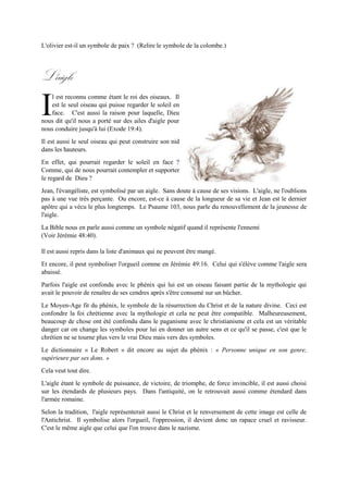 (Jean 12:13). Par contre Luc 22:39, nous dit que Jésus alla sur la montagne des Oliviers pour prier et
c'est là qu'on l'arrêta.
L'olivier est-il un symbole de paix ? (Relire le symbole de la colombe.)
L'aigle
l est reconnu comme étant le roi des oiseaux. Il
est le seul oiseau qui puisse regarder le soleil en
face. C'est aussi la raison pour laquelle, Dieu
nous dit qu'il nous a porté sur des ailes d'aigle pour
nous conduire jusqu'à lui (Exode 19:4).
Il est aussi le seul oiseau qui peut construire son nid
dans les hauteurs.
En effet,qui pourrait regarder le soleil en face ? Comme, qui de nous pourrait contempler et supporter
le regard de Dieu ?
Jean,l'évangéliste, est symbolisé par un aigle. Sans doute à cause de ses visions. L'aigle, ne l'oublions
pas à une vue très perçante. Ou encore, est-ce à cause de la longueur de sa vie et Jean est le dernier
apôtre qui a vécu le plus longtemps. Le Psaume 103, nous parle du renouvellement de la jeunesse de
l'aigle.
La Bible nous en parle aussi comme un symbole négatif quand il représente l'ennemi
(Voir Jérémie 48:40).
Il est aussi repris dans la liste d'animaux qui ne peuvent être mangé.
Et encore, il peut symboliser l'orgueil comme en Jérémie 49:16. Celui qui s'élève comme l'aigle sera
abaissé.
Parfois l'aigle est confondu avec le phénix qui lui est un oiseau faisant partie de la mythologie qui avait
le pouvoir de renaître de ses cendres après s'être consumé sur un bûcher.
Le Moyen-Age fit du phénix, le symbole de la résurrection du Christ et de la nature divine. Ceci est
confondre la foi chrétienne avec la mythologie et cela ne peut être compatible. Malheureusement,
beaucoup de chose ont été confondu dans le paganisme avec le christianisme et cela est un véritable
danger car on change les symboles pour lui en donner un autre sens et ce qu'il se passe, c'est que le
chrétien ne se tourne plus vers le vrai Dieu mais vers des symboles.
Le dictionnaire « Le Robert » dit encore ausujet du phénix : « Personne unique en songenre,supérieure
par ses dons. »
Cela veut tout dire.
L'aigle étant le symbole de puissance, de victoire, de triomphe, de force invincible, il est aussichoisi sur
les étendards de plusieurs pays. Dans l'antiquité, on le retrouvait aussi comme étendard dans l'armée
romaine.
I
 