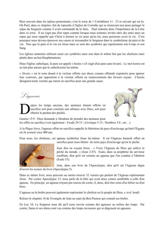 Bien souvent dans les églises protestantes, c'est le texte de 1 Corinthiens 11 : 23 et suivant qui est lu.
Où Paul, dans ce chapitre, fait de reproche à l'église de Corinthe qui se réunissait non pour partager le
repas du Seigneur comme il avait commandé de le faire. Paul redonne donc l'importance de la Cène
dans ce texte. Il ne s'agit pas d'un repas comme lorsque nous sommes invités chez des amis mais un
repas qui nous rappelle que Christ à donner sa vie pour qu'en lui, nous puissions avoir la vie. C'est
pourquoi nous devons éprouver nos cœurs et reconnaître le Seigneur dans le symbolisme du pain et du
vin. Non que le pain et le vin est Jésus mais ce sont des symboles qui représentent son Corps et son
Sang.
Les églises satanistes utilisent aussi ces symboles mais non dans le même but que les chrétiens mais
plutôt dans un but blasphématoire.
Dans l'église catholique, le pain est appelé « hostie » (il s'agit d'un pain sans levain). Le mot hostie est
en fait plus ancien que le catholicisme lui-même.
« Hostia » est le nom donné à la victime offerte aux dieux comme offrande expiatoire pour apaiser leur
courroux, par opposition à la victime offerte en remerciements des faveurs reçues. L'hostie désignera
toute victime qui meurt en sacrifice pour une grande cause.
L'agneau.
epuis les temps anciens, des animaux étaient offerts en
sacrifice soit pour conclure une alliance avec Dieu, soit pour
obtenir le pardon des péchés.
Genèse 15:9 : Dieu demande à Abraham de prendre des animaux pour les offrir en sacrifice (voir
également : Exode 29:15 ; Lévitique 5:15 ; Nombres 5:8 ; etc…)
A la Pâque Juive, l'agneau offert en sacrifice rappelle la libération du pays d'esclavage qu'était l'Egypte
où ils avaient vécu 400 ans.
Pour nous, les chrétiens, cet agneau symbolise Jésus lui-même. Il est
l'Agneau Immolé offert en sacrifice pour nous libérer de notre pays
d'esclavage qu'est le péché.
Jean dira en voyant Jésus : « Voici l'Agneau de Dieu qui enlève le péché
du monde. » (Jean 2:47). Esaïe, dans sa prophétie du serviteur souffrant,
dira qu'il est comme un agneau que l'on conduit à l'abattoir (Esaïe 53).
Jean, dans son livre de l'Apocalypse, dira qu'il est l'Agneau digne d'ouvrir les sceaux du livre
(Apocalypse 5).
Dans ce même livre, nous pouvons au moins trouver 32 versets qui parlent de l'Agneau représentant
Jésus. Par contre Apocalypse 13, nous parle de la bête qui avait deux cornes semblable à celle d'un
agneau. En principe, un agneau n'ayant pas encore de corne; il, donc, doit être celui d'un bélier ou d'un
bouc.
L'agneau ou la brebis peuvent également représenter le chrétien ou le peuple de Dieu, c.-à-d. Israël.
Relisez le chapitre 10 de l'évangile de Jean au sujet du Bon Pasteur qui connaît ses brebis.
D
 