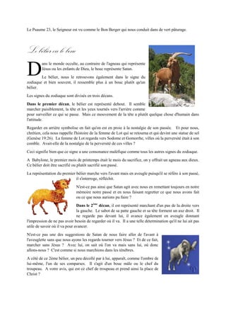 En Luc 10, Le Seigneur nous dit qu'il nous envoie comme des agneaux au milieu des loups. Par contre,
Satan et ses sbires sont vus comme des loups ravisseurs qui se déguisent en agneaux.
Le Psaume 23, le Seigneur est vu comme le Bon Berger qui nous
conduit dans de vert pâturage.
Lebélier oulebouc
ans le monde occulte, au contraire de l'agneau qui représente
Jésus ou les enfants de Dieu, le bouc représente Satan.
Le bélier, nous le retrouvons également dans le signe du
zodiaque etbien souvent, il ressemble plus à un bouc plutôt qu'un bélier.
Les signes du zodiaque sont divisés en trois décans.
Dans le premier décan,le bélier est représenté debout. Il semble marcher paisiblement, la tête et les
yeux tournés vers l'arrière comme pour surveiller ce qui se passe. Mais ce mouvement de la tête a plutôt
quelque chose d'humain dans l'attitude.
Regarder en arrière symbolise en fait qu'on est en proie à la nostalgie de son passée. Et pour nous,
chrétien, cela nous rappelle l'histoire de la femme de Lot qui se retourna et qui devint une statue de sel
(Genèse 19:26). La femme de Lot regarda vers Sodome et Gomorrhe, villes où la perversité était à son
comble. Avait-elle de la nostalgie de la perversité de ces villes ?
Ceci signifie bien que ce signe a une consonance maléfique comme tous les autres signes du zodiaque.
A Babylone, le premier mois de printemps était le mois du sacrifice,on y
offrait un agneau aux dieux. Ce bélier doit être sacrifié ou plutôt sacrifié
son passé.
La représentation du premier bélier marche vers l'avant mais en aveugle
puisqu'il se réfère à son passé, il s'interroge, réfléchit.
N'est-ce pas ainsi que Satan agit avec nous en remettant toujours en notre
mémoire notre passé et en nous faisant regretter ce que nous avons fait ou
ce que nous aurions pu faire ?
Dans le 2ème
décan,il est représenté marchant d'un pas de la droite vers la gauche. Le sabot de sa patte
gauche et sa tête forment un axe droit. Il ne regarde pas devant lui, il avance également en aveugle
donnant l'impression de ne pas avoir besoin de regarder où il va. Il a une telle
détermination qu'il ne lui ait pas utile de savoir où il va pour avancer.
N'est-ce pas une des suggestions de Satan de nous faire aller de l'avant à
l'aveuglette sans que nous ayons les regards tourner vers Jésus ? Et de ce fait,
marcher sans Jésus ? Avec lui, on sait où l'on va mais sans lui, où donc allons-
nous ? C'est comme si nous marchions dans les ténèbres.
A côté de ce 2ème bélier, un peu décollé par à lui, apparaît, comme l'ombre de
lui-même, l'un de ses comparses. Il s'agit d'un bouc mâle ou le chef du troupeau. A votre avis, qui est
ce chef de troupeau et prend ainsi la place de Christ ?
D
 