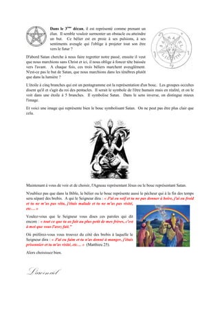Dans le 3ème
décan, il est représenté comme prenant un
élan. Il semble vouloir surmonter un obstacle ou atteindre
un but. Ce bélier est en proie à ses pulsions, à ses
sentiments aveugle qui l'oblige à projeter tout son être vers
le futur ?
D'abord Satan cherche à nous faire regretter notre passé, ensuite il veut
que nous marchions sans Christ et ici, il nous oblige à foncer tête baissée
versl'avant. A chaque fois, cestrois béliers marchentaveuglément. N'est-
ce pas le but de Satan, que nous marchions dans les ténèbres plutôt que
dans la lumière ?
L'étoile à cinq branches qui est un pentagramme est la représentation d'un bouc. Les groupes occultes
disent qu'il et s'agit du roi des pentacles. Il serait le symbole de l'être humain mais en réalité, et on le
voit dans une étoile à 5 branches. Il symbolise Satan. Dans le sens inverse, on distingue mieux l'image.
Et voici une image qui représente bien le bouc symbolisant Satan. On ne peut pas être plus clair que
cela.
Maintenant à vous de voir et de choisir, l'Agneau représentant Jésus ou le bouc représentant Satan.
N'oubliez pas que dans la Bible, le bélier ou le bouc représente aussi le pécheur qui à la fin des temps
sera séparé des brebis. A qui le Seigneur dira : « J'ai eu soif et tu ne pas donner à boire, j'ai eu froid
et tu ne m’as pas vêtu, j'étais malade et tu ne m'as pas visité, etc… »
Voulez-vous que le Seigneur vous dises ces paroles qui dit encore
: « tout ce que tu as fait au plus petit de mes frères, c'est à moi
que vous l'avez fait."
Où préférez-vous vous trouvez du côté des brebis à laquelle le
Seigneur dira : « J'ai eu faim et tu n'as donné à manger, j'étais
prisonnier et tu m'as visité, etc… » (Matthieu 25).
Alors choisissez bien.
L'arc-en-ciel
 