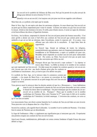 'arc-en-ciel est le symbole de l'alliance de Dieu avec Noé qui lui promit de ne plus envoyé de
déluge pour détruire la terre (Genèse 9:12-13).
Quand je vois un arc-en-ciel, c'est toujours une joie pour moi de me rappeler cette alliance.
Mais bien sûr, ce symbole a été repris par le monde.
Dans le New Age,ils ont repris cela dans les anciennes religions, ils nous disent que l'arc-en-ciel est un
pont que les dieux empruntent pour visiter le monde. Certains ont même cru que l'arc-en-ciel était le
moyen d'enlever des hommes à la terre. Et enfin, pour d'autre encore,il serait un signe de clémence et
de bienveillance des dieux à l'égard des hommes.
En Grèce, Iris la déesse,empruntait le chemin de l'arc-en-ciel pour porter des bonnes nouvelles. C'est
ainsi qu'elle a donné son nom à l'œil d'iris aux couleurs de l'arc-en-cielque certain porte comme médaille
et qui est en fait un talisman, dans l'occultisme, contre le mauvais œil.
Et je peux, vous affirmer que cela relève de la sorcellerie. Il s'agit
donc bien de superstition.
Le Nouvel Age, faisant un mélange de toutes les religions, autant
chrétiennes que païennes, mais en s'inspirant principalement du
bouddhisme et de l'hindouisme, a repris ce symbole car pour eux,
Bouddha aurait emprunté un escalier (arc-en-ciel)pour redescendre du
ciel. Par contre,au Tibet, l'arc-en-ciel n'est pas un pont mais l'âme des
souverains qui s'élève au ciel.
Pourquoi dit-on que l'arc-en-ciel a sept couleurs ? La réponse se
trouve dans l'Islam. La Bible ne donne ni le nombre ni les couleurs qui sont représenté sur l'arc-en-ciel.
J'ai déjà essayé de compter les couleurs quand je vois un arc-en-ciel, j'avoue
que cela n'est pas facile d'autant qu'en plus les couleurs se confondent et
sincèrement ; moi, je n'arrive pas à les définir non plus.
Ce symbole du New Age, on le retrouve dans le commerce comme par
exemple : « les jouets de Maxi-Toys » ou encore en couverture de leur
publication. Il se présente souvent en un petit nuage d'où sort l'arc-en-ciel
coupé à sa moitié.
Vous pouvez aussile retrouverdans les dessins animés telque les « Bisounours ». Leurs
habitations étant le ciel, ils empruntent le chemin de l'arc-en-ciel pour descendre sur
terre comme le faisait les dieux dans la mythologie. On peut remarquer que les couleurs
de cetarc-en-cielestau nombre de six. Pourquoi ? Parce que le nombre 6 est le nombre
symbolique de l’homme, Dieu créa l’homme le 6ème
jours mais le 666 est le nombre
symbolique de l’Antichrist, la trinité satanique. L’inversion des couleurs, on verra ce qu’il veut dire en
réalité.
Les mouvements Gays ont choisi comme bannière les 6 couleurs de l'arc-en-ciel dans un sens inversé.
Nous pouvons voir ce drapeau dans les « Gay-Price »
Inversé les couleurs, cela signifie bien le désordre. Le nombre 6 est le nombre de l'homme. C'est donc
bien la nature de l'homme qui est désordonnée.
Le logo de l'ordinateur « iMac » a également une signification pas si innocente que cela. Il représente
une pomme croquée aux couleurs de l'arc-en-ciel inversée.
Jean-Louis Gossée, mathématicien, philosophe est connu comme fondateur d'Apple France dira pour
définir ce logo :
L
 