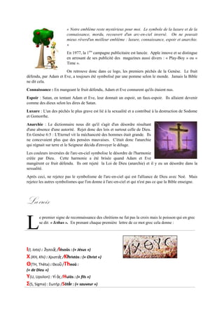 « Notre emblème reste mystérieux pour moi. Le symbole de la luxure et de la
connaissance, mordu,recouvert d'un arc-en-ciel inversé. On ne pouvait mieux
rêver d'un meilleur emblème : luxure, connaissance, espoir et anarchie. »
En 1977, la 1ère
campagne publicitaire est lancée. Apple innove et se distingue
en arrosant de ses publicité des magazines aussi divers : « Play-Boy » ou «
Time ».
On retrouve donc dans ce logo, les premiers péchés de la Genèse. Le fruit
défendu, par Adam et Eve, a toujours été symbolisé par une pomme selon le
monde. Jamais la Bible ne dit cela.
Connaissance : En mangeant le fruit défendu, Adam et Eve connurent qu'ils étaient nus.
Espoir : Satan, en tentant Adam et Eve, leur donnait un espoir, un faux-espoir. Ils allaient devenir
comme des dieux selon les dires de Satan.
Luxure : L'un des péchés le plus grave est lié à la sexualité et a contribué à la destruction de Sodome et
Gomorrhe.
Anarchie : Le dictionnaire nous dit qu'il s'agit d'un désordre résultant d'une
absence d'une autorité. Rejet donc des lois et surtout celle de Dieu. En
Genèse 6:5 : L'Eternel vit la méchanceté des hommes était grande. Ils ne
concevaient plus que des pensées mauvaises. C'était donc l'anarchie qui
régnait sur terre et le Seigneur décida d'envoyer le déluge.
Les couleurs inversées de l'arc-en-ciel symbolise le désordre de l'harmonie
créée par Dieu. Cette harmonie a été brisée quand Adam et Eve mangèrent
ce fruit défendu. Ils ont rejeté la Loi de Dieu (anarchie) et il y eu un
désordre dans la sexualité.
Aprèsceci,ne rejetez pasle symbolisme de l'arc-en-ciel qui est l'alliance de Dieu avec Noé. Mais rejetez
les autres symbolismes que l'on donne à l'arc-en-ciel et qui n'est pas ce que la Bible enseigne.
Lacroix
e premier signe de reconnaissance des chrétiens ne fut pas la croix mais le poisson qui en grec
se dit: « Icthus ». En prenant chaque première lettre de ce mot grec cela donne :
I (I,Iota) : Ἰησοῦς/ Iêsoûs: (« Jésus »)
Χ (KH,Khi) : Χριστὸς/ Khristòs : (« Christ»)
Θ (TH,Thêta) : Θεοῦ/ Theoû :
(« de Dieu »)
Υ (U, Upsilon) :Υἱὸς / Huiòs: (« fils»)
Σ (S,Sigma) : Σωτήρ / Sôtếr : (« sauveur »)
L
 