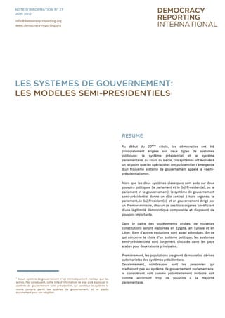 1
Aucun système de gouvernement n„est intrinsèquement meilleur que les
autres. Par conséquent, cette note d'information ne vise qu„à expliquer le
système de gouvernement semi-présidentiel, qui constitue le système le
moins compris parmi les sytèmes de gouvernement, et ne plaide
aucunement pour son adoption.
RESUME
Au début du 20ème
siècle, les démocraties ont été
principalement érigées sur deux types de systèmes
politiques: le système présidentiel et le système
parlementaire. Au cours du siècle, ces systèmes ont évolués à
un tel point que les spécialistes ont pu identifier l'émergence
d'un troisième système de gouvernement appelé le «semi-
présidentialisme».
Alors que les deux systèmes classiques sont axés sur deux
pouvoirs politiques (le parlement et le (la) Président(e), ou le
parlement et le gouvernement), le système de gouvernement
semi-présidentiel donne un rôle central à trois organes: le
parlement, le (la) Président(e) et un gouvernement dirigé par
un Premier ministre, chacun de ces trois organes bénéficiant
d‟une légitimité démocratique comparable et disposant de
pouvoirs importants.
Dans le cadre des soulèvements arabes, de nouvelles
constitutions seront élaborées en Egypte, en Tunisie et en
Libye. Bien d‟autres évolutions sont aussi attendues. En ce
qui concerne le choix d'un système politique, les systèmes
semi-présidentiels sont largement discutés dans les pays
arabes pour deux raisons principales.
Premièrement, les populations craignent de nouvelles dérives
autoritaristes des systèmes présidentiels.
Deuxièmement, nombreuses sont les personnes qui
n‟adhérent pas au système de gouvernement parlementaire,
le considérant soit comme potentiellement instable soit
comme accordant trop de pouvoirs à la majorité
parlementaire.
info@democracy-reporting.org
www.democracy-reporting.org
NOTE D’INFORMATION N° 27
JUIN 2012
LES SYSTEMES DE GOUVERNEMENT:
LES MODELES SEMI-PRESIDENTIELS1
 