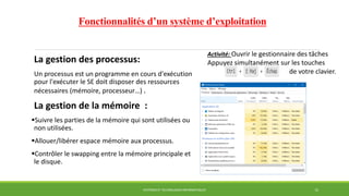 Fonctionnalités d’un système d’exploitation
La gestion des processus:
Un processus est un programme en cours d'exécution
pour l'exécuter le SE doit disposer des ressources
nécessaires (mémoire, processeur…) .
La gestion de la mémoire :
Suivre les parties de la mémoire qui sont utilisées ou
non utilisées.
Allouer/libérer espace mémoire aux processus.
Contrôler le swapping entre la mémoire principale et
le disque.
SYSTÈMES ET TECHNOLOGIES INFORMATIQUES 15
Activité: Ouvrir le gestionnaire des tâches
Appuyez simultanément sur les touches
de votre clavier.
 