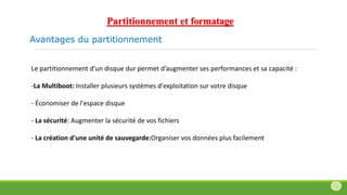 Avantages du partitionnement
Le partitionnement d’un disque dur permet d’augmenter ses performances et sa capacité :
-La Multiboot: Installer plusieurs systèmes d'exploitation sur votre disque
- Économiser de l'espace disque
- La sécurité: Augmenter la sécurité de vos fichiers
- La création d'une unité de sauvegarde:Organiser vos données plus facilement
Partitionnement et formatage
 