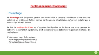Formatage
Le formatage d'un disque dur permet son initialisation, il consiste à la création d’une structure
relative à un système de fichiers connue par le système d’exploitation qu’on veut installer par la
suite ou qui est déjà installé.
Le but de système de fichier est d'organiser les données sur le disque dur pour pouvoir les
retrouver facilement et rapidement, c’est une sorte d’index déterminer la position de chaque bit
sur le disque.
Il existe deux types de formatage :
- Formatage physique (bas niveau)
- Formatage logique (haut niveau)
Partitionnement et formatage
 