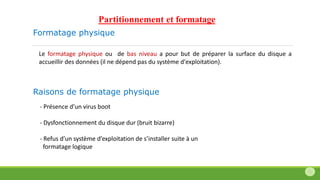 Formatage physique
Le formatage physique ou de bas niveau a pour but de préparer la surface du disque a
accueillir des données (il ne dépend pas du système d'exploitation).
- Présence d’un virus boot
- Dysfonctionnement du disque dur (bruit bizarre)
- Refus d’un système d’exploitation de s’installer suite à un
formatage logique
Raisons de formatage physique
Partitionnement et formatage
 