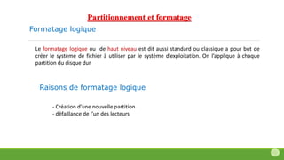 Formatage logique
Le formatage logique ou de haut niveau est dit aussi standard ou classique a pour but de
créer le système de fichier à utiliser par le système d’exploitation. On l’applique à chaque
partition du disque dur
- Création d’une nouvelle partition
- défaillance de l’un des lecteurs
Raisons de formatage logique
Partitionnement et formatage
 