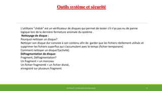 Outils système et sécurité
SYSTÈMES ET TECHNOLOGIES INFORMATIQUES 27
L'utilitaire "chdisk" est un vérificateur de disques qui permet de tester s'il n'ya pas eu de panne
logique lors de la dernière fermeture anomale du système .
Nettoyage de disque :
Pourquoi nettoyer un disque?
Nettoyer son disque dur consiste à son contenu afin de garder que les fichiers réellement utilisés et
supprimer les fichiers superflus qui s'accumulent avec le temps (fichier temporaire)
Comment nettoyer un disque?(activité)
Défragmentation de disque:
Fragment, Défragmentation?
Un fragment = un morceau
Un fichier fragmenté = un fichier divisé,
enregistré sur plusieurs fragment.
 