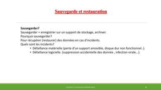 Sauvegarde et restauration
SYSTÈMES ET TECHNOLOGIES INFORMATIQUES 30
Sauvegarder?
Sauvegarder = enregistrer sur un support de stockage, archiver.
Pourquoi sauvegarder?
Pour récupérer (restaurer) des données en cas d’incidents.
Quels sont les incidents?
• Défaillance matérielle (perte d’un support amovible, disque dur non fonctionnel..).
• Défaillance logicielle. (suppression accidentelle des donnée , infection virale...).
 
