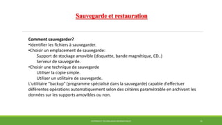 Sauvegarde et restauration
SYSTÈMES ET TECHNOLOGIES INFORMATIQUES 31
Comment sauvegarder?
•Identifier les fichiers à sauvegarder.
•Choisir un emplacement de sauvegarde:
Support de stockage amovible (disquette, bande magnétique, CD..)
Serveur de sauvegarde.
•Choisir une technique de sauvegarde
Utiliser la copie simple.
Utiliser un utilitaire de sauvegarde.
L'utilitaire "backup" (programme spécialisé dans la sauvegarde) capable d'effectuer
déférentes opérations automatiquement selon des critères paramétrable en archivant les
données sur les supports amovibles ou non.
 