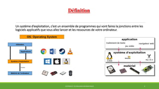 Définition
Un système d’exploitation, c’est un ensemble de programmes qui vont faires la jonctions entre les
logiciels applicatifs que vous allez lancer et les ressources de votre ordinateur.
SYSTÈMES ET TECHNOLOGIES INFORMATIQUES 4
 