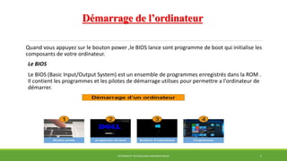 Démarrage de l’ordinateur
Quand vous appuyez sur le bouton power ,le BIOS lance sont programme de boot qui initialise les
composants de votre ordinateur.
Le BIOS
Le BIOS (Basic Input/Output System) est un ensemble de programmes enregistrés dans la ROM .
Il contient les programmes et les pilotes de démarrage utilises pour permettre a l'ordinateur de
démarrer.
SYSTÈMES ET TECHNOLOGIES INFORMATIQUES 5
 