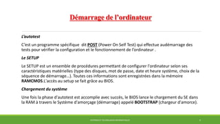 Démarrage de l’ordinateur
L’autotest
C’est un programme spécifique dit POST (Power On Self Test) qui effectue audémarrage des
tests pour vérifier la configuration et le fonctionnement de l’ordinateur .
Le SETUP
Le SETUP est un ensemble de procédures permettant de configurer l'ordinateur selon ses
caractéristiques matérielles (type des disques, mot de passe, date et heure système, choix de la
séquence de démarrage…). Toutes ces informations sont enregistrées dans la mémoire
RAMCMOS.L'accès au setup se fait grâce au BIOS.
Chargement du système
Une fois la phase d'autotest est accomplie avec succès, le BIOS lance le chargement du SE dans
la RAM à travers le Système d'amorçage (démarrage) appelé BOOTSTRAP (chargeur d'amorce).
SYSTÈMES ET TECHNOLOGIES INFORMATIQUES 6
 