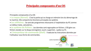 Principales composantes d'un OS
SYSTÈMES ET TECHNOLOGIES INFORMATIQUES 8
Principales composantes d'un OS
• Le noyau (Kernel) : C’est la partie qui se charge en mémoire lors du démarrage de
la machine. Elle comporte les fonctions principales du système.
• Les utilitaires : Se sont des programmes nécessaires à l'exploitation du PC comme
un éditeur texte, calculatrice...
• Le système de fichiers : Les données sont regroupées en fichiers. L'OS gère ces
fichiers stockés sur le disque (enregistrer, ouvrir, supprimer…) grâce au FS.
• L'interpréteur de commande (Shell) : Il exécute les instructions données par
l'utilisateur sous forme de commandes.
 