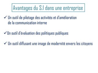 Avantages du S.I dans une entreprise
 Un outil de pilotage des activités et d’amélioration
de la communication interne
Un outil d’évaluation des politiques publiques
 Un outil diffusant une image de modernité envers les citoyens
 