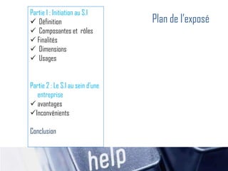 Partie 1 : Initiation au S.I
 Définition
 Composantes et rôles
 Finalités
 Dimensions
 Usages
Partie 2 : Le S.I au sein d’une
entreprise
 avantages
Inconvénients
Conclusion
Plan de l’exposé
 