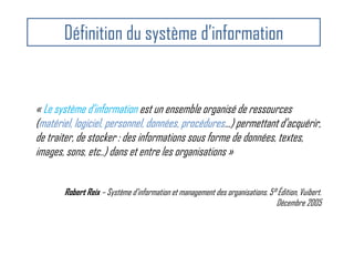 Définition du système d’information
« Le système d’information est un ensemble organisé de ressources
(matériel, logiciel, personnel, données, procédures...) permettant d’acquérir,
de traiter, de stocker : des informations sous forme de données, textes,
images, sons, etc..) dans et entre les organisations »
Robert Reix – Système d’information et management des organisations. 5° Édition, Vuibert.
Décembre 2005
 
