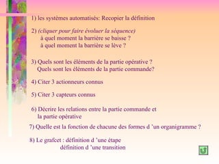 1) les systèmes automatisés: Recopier la définition

2) (cliquer pour faire évoluer la séquence)
    à quel moment la barrière se baisse ?
    à quel moment la barrière se lève ?

3) Quels sont les éléments de la partie opérative ?
   Quels sont les éléments de la partie commande?

4) Citer 3 actionneurs connus

5) Citer 3 capteurs connus

6) Décrire les relations entre la partie commande et
   la partie opérative
7) Quelle est la fonction de chacune des formes d ’un organigramme ?

8) Le grafcet : définition d ’une étape
            définition d ’une transition
 