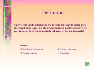 Définition

Un système est dit automatisé s’il exécute toujours le même cycle
de travail pour lequel il a été programmé. (la partie opérative est
mécanisée et la partie commande est assurée par un automate)




     Exemples :
     ³ Distributeur de boissons        ³ Feux de croisement
     ³ Passage à niveau                 ³ Ascenseur
 