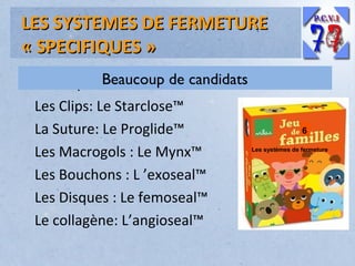 LES SYSTEMES DE FERMETURE
« SPECIFIQUES »
Beaucoup deBeaucoup de candidats
candidats:
Les Clips: Le Starclose™
La Suture: Le Proglide™
Les Macrogols : Le Mynx™
Les Bouchons : L ’exoseal™
Les Disques : Le femoseal™
Le collagène: L’angioseal™

6
Les systèmes de fermeture

 