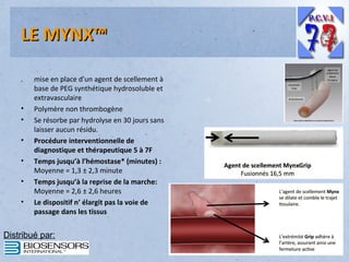 LE MYNX™
.

•
•
•
•
•
•

mise en place d'un agent de scellement à
base de PEG synthétique hydrosoluble et
extravasculaire
Polymère non thrombogène
Se résorbe par hydrolyse en 30 jours sans
laisser aucun résidu.
Procédure interventionnelle de
diagnostique et thérapeutique 5 à 7F
Temps jusqu’à l’hémostase* (minutes) :
Moyenne = 1,3 ± 2,3 minute
Temps jusqu’à la reprise de la marche:
Moyenne = 2,6 ± 2,6 heures
Le dispositif n’ élargit pas la voie de
passage dans les tissus

Distribué par:

 