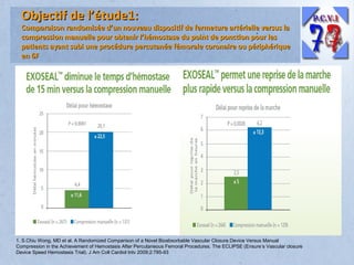 Objectif de l’étude1:

Comparaison randomisée d’un nouveau dispositif de fermeture artérielle versus la
compression manuelle pour obtenir l’hémostase du point de ponction pour les
patients ayant subi une procédure percutanée fémorale coronaire ou périphérique
en 6F

1. S.Chiu Wong, MD et al. A Randomized Comparison of a Novel Bioabsorbable Vascular Closure Device Versus Manual
Compression in the Achievement of Hemostasis After Percutaneous Femoral Procedures. The ECLIPSE (Ensure’s Vascular closure
Device Speed Hemostasis Trial). J Am Coll Cardiol Intv 2009;2:785-93

 