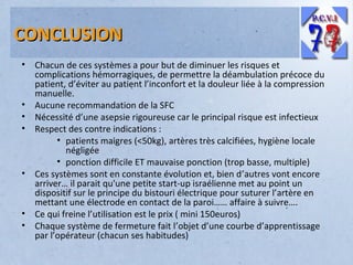 CONCLUSION
•

•
•
•

•

•
•

Chacun de ces systèmes a pour but de diminuer les risques et
complications hémorragiques, de permettre la déambulation précoce du
patient, d’éviter au patient l’inconfort et la douleur liée à la compression
manuelle.
Aucune recommandation de la SFC
Nécessité d’une asepsie rigoureuse car le principal risque est infectieux
Respect des contre indications :
• patients maigres (<50kg), artères très calcifiées, hygiène locale
négligée
• ponction difficile ET mauvaise ponction (trop basse, multiple)
Ces systèmes sont en constante évolution et, bien d’autres vont encore
arriver… il parait qu'une petite start-up israélienne met au point un
dispositif sur le principe du bistouri électrique pour suturer l’artère en
mettant une électrode en contact de la paroi…… affaire à suivre….
Ce qui freine l’utilisation est le prix ( mini 150euros)
Chaque système de fermeture fait l’objet d’une courbe d’apprentissage
par l’opérateur (chacun ses habitudes)

 