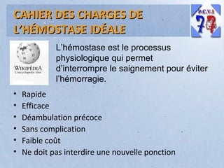 CAHIER DES CHARGES DE
L’HÉMOSTASE IDÉALE
L’hémostase est le processus
physiologique qui permet
d’interrompre le saignement pour éviter
l’hémorragie.
•
•
•
•
•
•

Rapide
Efficace
Déambulation précoce
Sans complication
Faible coût
Ne doit pas interdire une nouvelle ponction

 