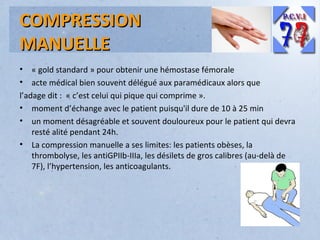 COMPRESSION
MANUELLE
•
•

« gold standard » pour obtenir une hémostase fémorale
acte médical bien souvent délégué aux paramédicaux alors que
l’adage dit : « c’est celui qui pique qui comprime ».
• moment d’échange avec le patient puisqu'il dure de 10 à 25 min
• un moment désagréable et souvent douloureux pour le patient qui devra
resté alité pendant 24h.
• La compression manuelle a ses limites: les patients obèses, la
thrombolyse, les antiGPIIb-IIIa, les désilets de gros calibres (au-delà de
7F), l’hypertension, les anticoagulants.

 