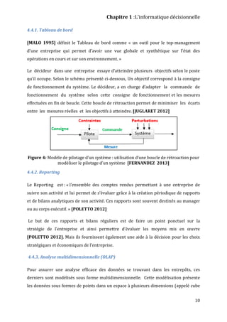 Chapitre 1 :L’informatique décisionnelle
10
4.4.1. Tableau de bord
[MALO 1995] définit le Tableau de bord comme « un outil pour le top-management
d'une entreprise qui permet d'avoir une vue globale et synthétique sur l'état des
opérations en cours et sur son environnement. »
Le décideur dans une entreprise essaye d’atteindre plusieurs objectifs selon le poste
qu’il occupe. Selon le schéma présenté ci-dessous, Un objectif correspond à la consigne
de fonctionnement du système. Le décideur, a en charge d’adapter la commande de
fonctionnement du système selon cette consigne de fonctionnement et les mesures
effectuées en fin de boucle. Cette boucle de rétroaction permet de minimiser les écarts
entre les mesures réelles et les objectifs à atteindre. [JUGLARET 2012]
Figure 4: Modèle de pilotage d’un système : utilisation d’une boucle de rétroaction pour
modéliser le pilotage d’un système [FERNANDEZ 2013]
4.4.2. Reporting
Le Reporting est : « l’ensemble des comptes rendus permettant à une entreprise de
suivre son activité et lui permet de s’évaluer grâce à la création périodique de rapports
et de bilans analytiques de son activité. Ces rapports sont souvent destinés au manager
ou au corps exécutif. » [POLETTO 2012]
Le but de ces rapports et bilans réguliers est de faire un point ponctuel sur la
stratégie de l’entreprise et ainsi permettre d’évaluer les moyens mis en œuvre
[POLETTO 2012]. Mais ils fournissent également une aide à la décision pour les choix
stratégiques et économiques de l’entreprise.
4.4.3. Analyse multidimensionnelle (OLAP)
Pour assurer une analyse efficace des données se trouvant dans les entrepôts, ces
derniers sont modélisés sous forme multidimensionnelle. Cette modélisation présente
les données sous formes de points dans un espace à plusieurs dimensions (appelé cube
 