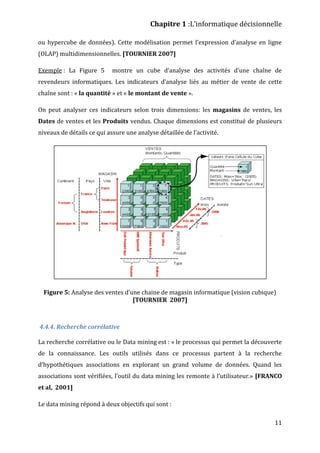 Chapitre 1 :L’informatique décisionnelle
11
ou hypercube de données). Cette modélisation permet l’expression d’analyse en ligne
(OLAP) multidimensionnelles. [TOURNIER 2007]
Exemple : La Figure 5 montre un cube d’analyse des activités d’une chaîne de
revendeurs informatiques. Les indicateurs d’analyse liés au métier de vente de cette
chaîne sont : « la quantité » et « le montant de vente ».
On peut analyser ces indicateurs selon trois dimensions: les magasins de ventes, les
Dates de ventes et les Produits vendus. Chaque dimensions est constitué de plusieurs
niveaux de détails ce qui assure une analyse détaillée de l’activité.
Figure 5: Analyse des ventes d’une chaine de magasin informatique (vision cubique)
[TOURNIER 2007]
4.4.4. Recherche corrélative
La recherche corrélative ou le Data mining est : « le processus qui permet la découverte
de la connaissance. Les outils utilisés dans ce processus partent à la recherche
d’hypothétiques associations en explorant un grand volume de données. Quand les
associations sont vérifiées, l’outil du data mining les remonte à l’utilisateur.» [FRANCO
et al, 2001]
Le data mining répond à deux objectifs qui sont :
 