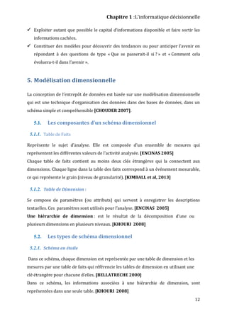 Chapitre 1 :L’informatique décisionnelle
12
 Exploiter autant que possible le capital d’informations disponible et faire sortir les
informations cachées.
 Constituer des modèles pour découvrir des tendances ou pour anticiper l’avenir en
répondant à des questions de type « Que se passerait-il si ? » et « Comment cela
évoluera-t-il dans l’avenir ».
5. Modélisation dimensionnelle
La conception de l’entrepôt de données est basée sur une modélisation dimensionnelle
qui est une technique d’organisation des données dans des bases de données, dans un
schéma simple et compréhensible [CHOUDER 2007].
5.1. Les composantes d’un schéma dimensionnel
5.1.1. Table de Faits
Représente le sujet d’analyse. Elle est composée d’un ensemble de mesures qui
représentent les différentes valeurs de l’activité analysée. [ENCINAS 2005]
Chaque table de faits contient au moins deux clés étrangères qui la connectent aux
dimensions. Chaque ligne dans la table des faits correspond à un événement mesurable,
ce qui représente le grain (niveau de granularité). [KIMBALL et al, 2013]
5.1.2. Table de Dimension :
Se compose de paramètres (ou attributs) qui servent à enregistrer les descriptions
textuelles. Ces paramètres sont utilisés pour l’analyse. [ENCINAS 2005]
Une hiérarchie de dimension : est le résultat de la décomposition d’une ou
plusieurs dimensions en plusieurs niveaux. [KHOURI 2008]
5.2. Les types de schéma dimensionnel
5.2.1. Schéma en étoile
Dans ce schéma, chaque dimension est représentée par une table de dimension et les
mesures par une table de faits qui référencie les tables de dimension en utilisant une
clé étrangère pour chacune d’elles. [BELLATRECHE 2000]
Dans ce schéma, les informations associées à une hiérarchie de dimension, sont
représentées dans une seule table. [KHOURI 2008]
 